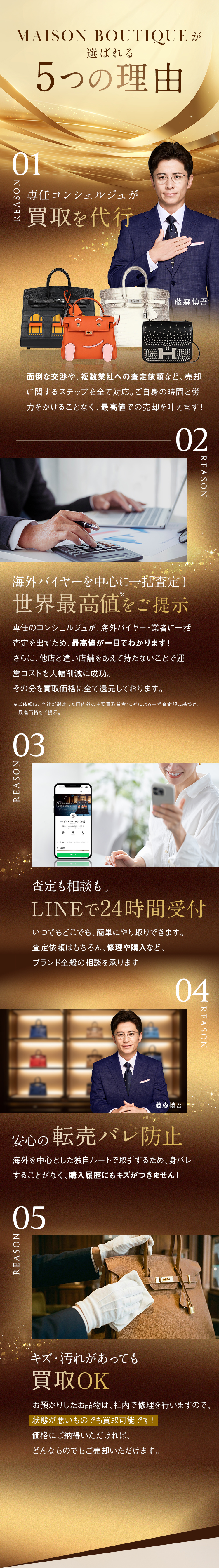 REASON MAISON BOUTIQUEが選ばれる 5つの理由 専任コンシェルジュが理想の買取を代行。海外バイヤーを中心に一括査定！世界最高値をご提示。査定も相談も。LINEで24時間受付。安心の転売バレ防止。キズ・汚れがあっても買取OK。VOICE ご利用者さまの声 最高額の理由がハッキリわかりました。LINEの査定額から、減額ゼロでした！ブランドの知識がなくてもOK！スキマ時間で簡単対応！